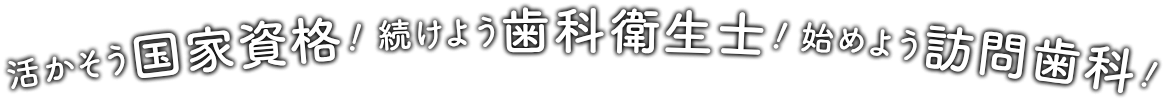 続けよう歯科衛生士！活かそう国家資格！始めよう訪問歯科！